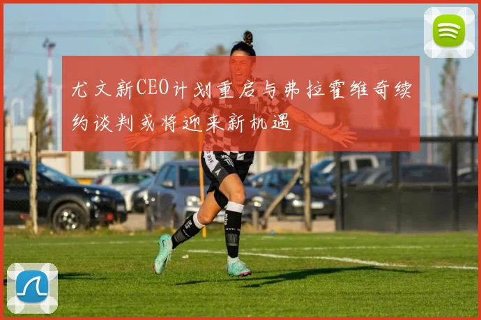 尤文新CEO计划重启与弗拉霍维奇续约谈判或将迎来新机遇