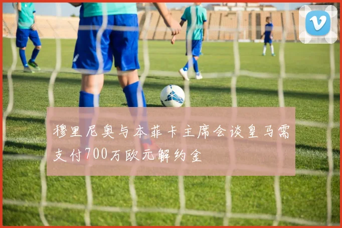 穆里尼奥与本菲卡主席会谈皇马需支付700万欧元解约金