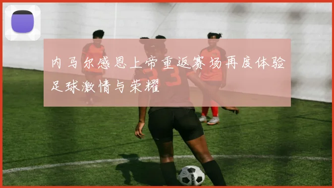 内马尔感恩上帝重返赛场再度体验足球激情与荣耀