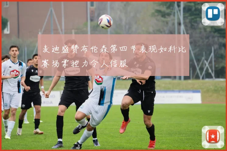 麦迪盛赞布伦森第四节表现如科比赛场掌控力令人信服