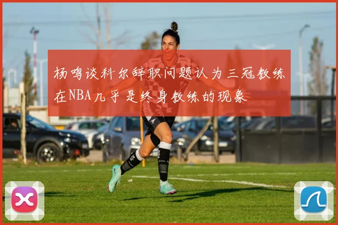 杨鸣谈科尔辞职问题认为三冠教练在NBA几乎是终身教练的现象