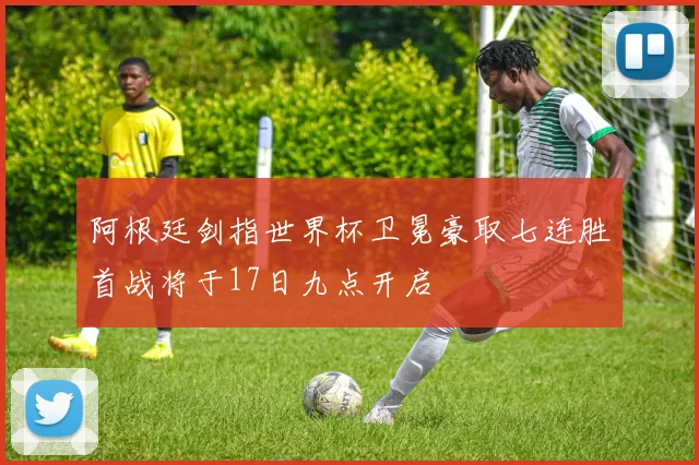 阿根廷剑指世界杯卫冕豪取七连胜首战将于17日九点开启