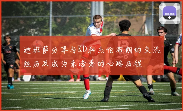 迪班萨分享与KD和杰伦布朗的交流经历及成为乐透秀的心路历程