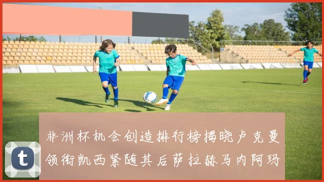 非洲杯机会创造排行榜揭晓卢克曼领衔凯西紧随其后萨拉赫马内阿玛德跻身前五
