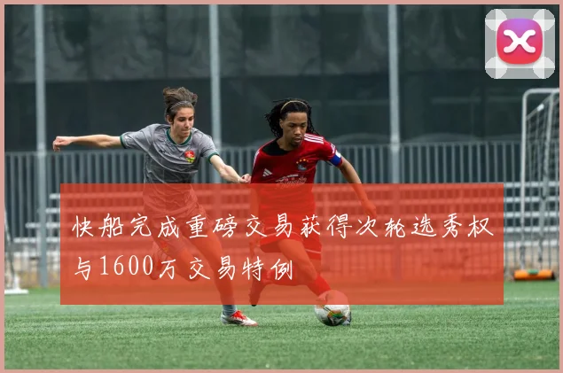 快船完成重磅交易获得次轮选秀权与1600万交易特例