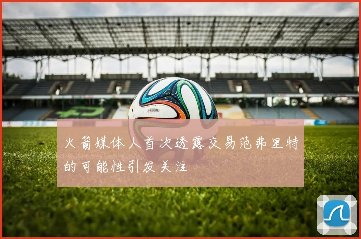 火箭媒体人首次透露交易范弗里特的可能性引发关注