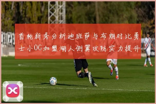 首轮新秀分析迪班萨与布朗对比勇士小OG加盟湖人侧翼攻防实力提升