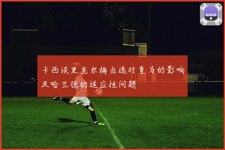 卡西谈里克尔梅当选对皇马的影响及哈兰德的适应性问题