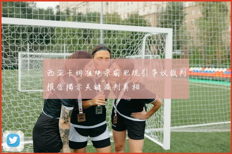 西亚卡姆准绝杀前犯规引争议裁判报告揭示关键漏判真相