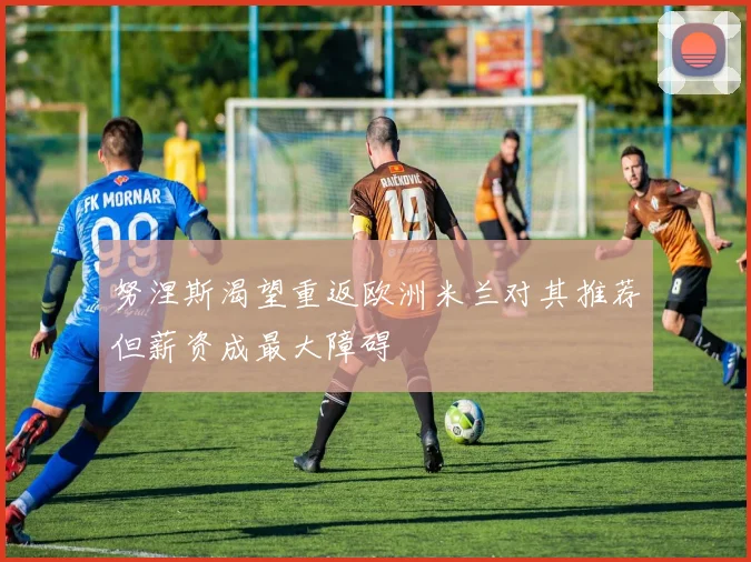 努涅斯渴望重返欧洲米兰对其推荐但薪资成最大障碍