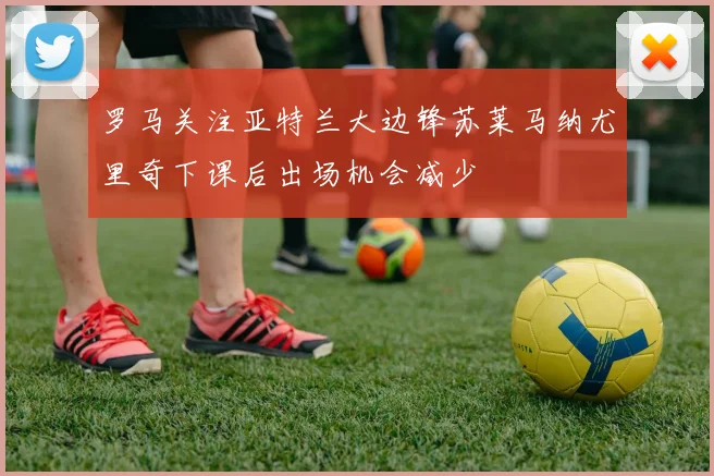 罗马关注亚特兰大边锋苏莱马纳尤里奇下课后出场机会减少