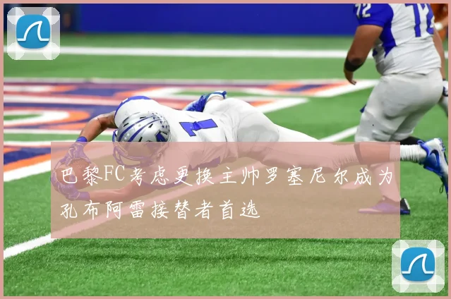 巴黎FC考虑更换主帅罗塞尼尔成为孔布阿雷接替者首选