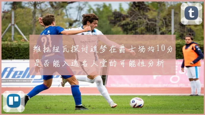 维拉纽瓦探讨追梦在爵士场均10分是否能入选名人堂的可能性分析