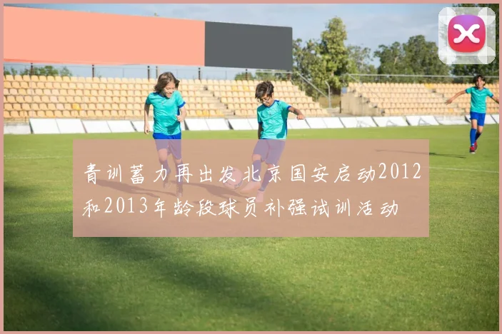 青训蓄力再出发北京国安启动2012和2013年龄段球员补强试训活动