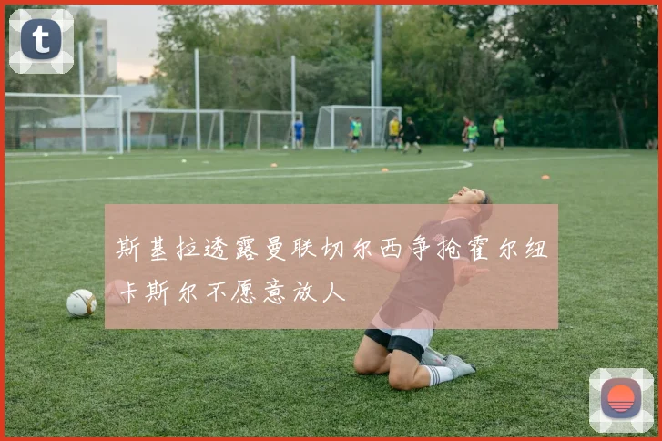 斯基拉透露曼联切尔西争抢霍尔纽卡斯尔不愿意放人