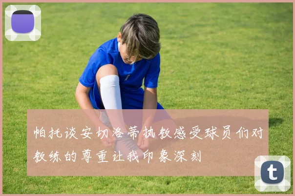帕托谈安切洛蒂执教感受球员们对教练的尊重让我印象深刻