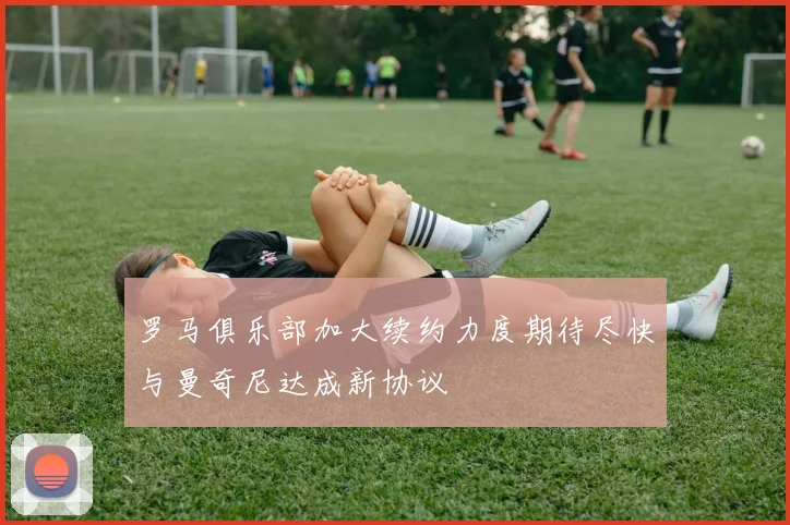 罗马俱乐部加大续约力度期待尽快与曼奇尼达成新协议
