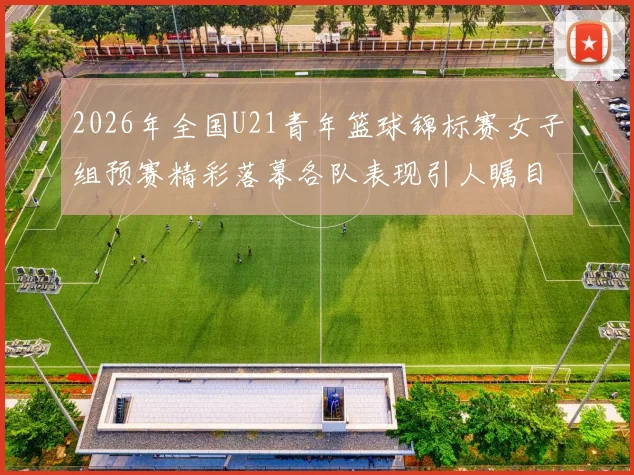 2026年全国U21青年篮球锦标赛女子组预赛精彩落幕各队表现引人瞩目