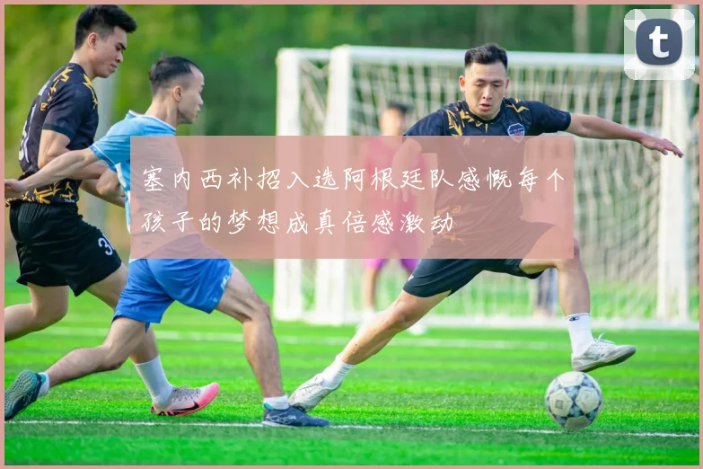 塞内西补招入选阿根廷队感慨每个孩子的梦想成真倍感激动