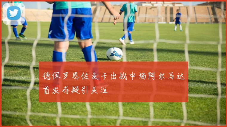 德保罗恩佐麦卡出战中场阿尔马达首发存疑引关注