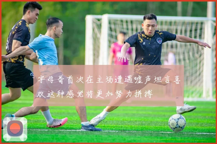 字母哥首次在主场遭遇嘘声坦言喜欢这种感觉将更加努力拼搏