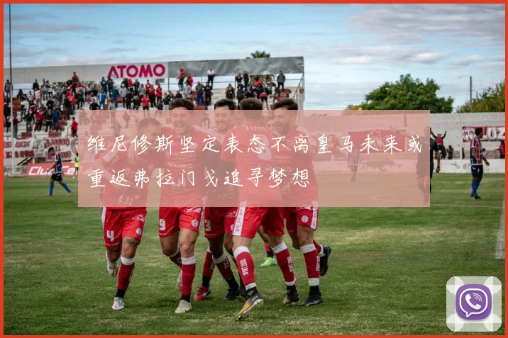 维尼修斯坚定表态不离皇马未来或重返弗拉门戈追寻梦想