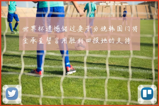 世界杯遗憾错过妻子分娩韩国门将金承奎誓言用胜利回报她的支持